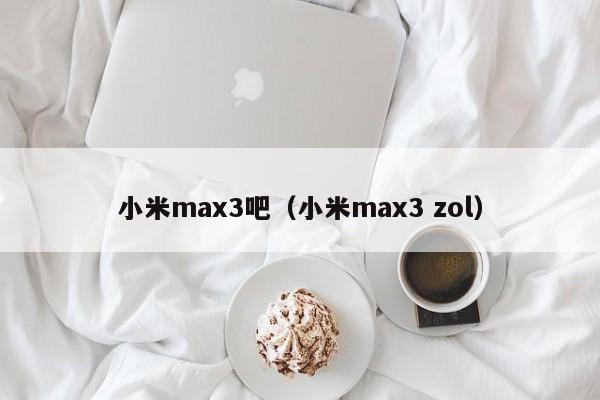 小米max3吧(小米max3 zol)