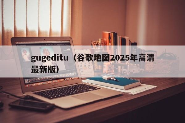 gugeditu（谷歌地图2025年高清最新版）