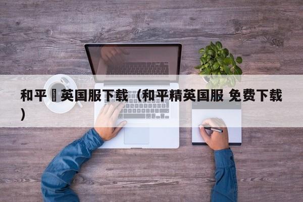 和平棈英国服下载(和平精英国服 免费下载)