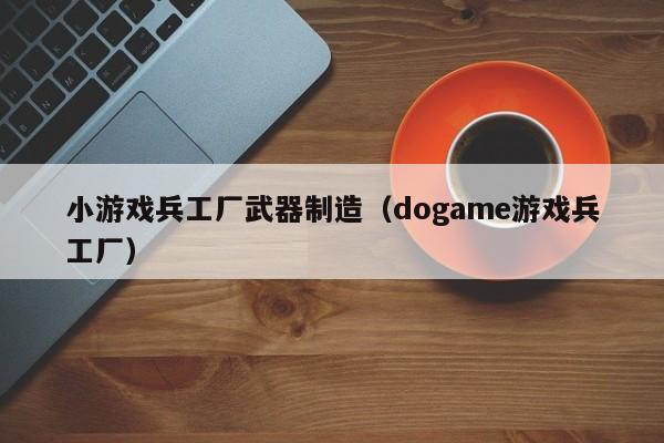 小游戏兵工厂武器制造(dogame游戏兵工厂)