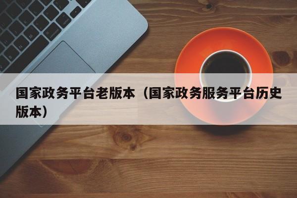 国家政务平台老版本（国家政务服务平台历史版本）