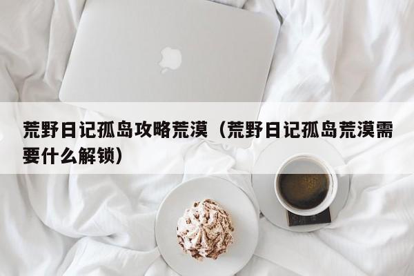 荒野日记孤岛攻略荒漠(荒野日记孤岛荒漠需要什么解锁)