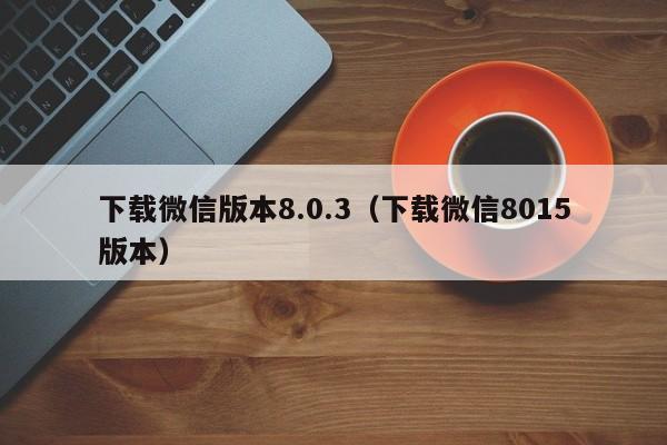 下载微信版本8.0.3(下载微信8015版本)