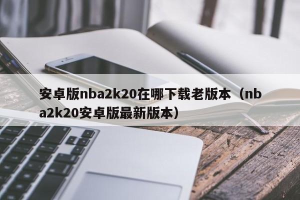 安卓版nba2k20在哪下载老版本(nba2k20安卓版最新版本)