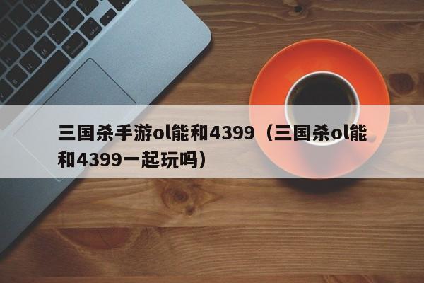 三国杀手游ol能和4399(三国杀ol能和4399一起玩吗)