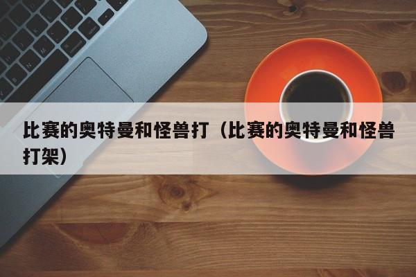 比赛的奥特曼和怪兽打(比赛的奥特曼和怪兽打架)