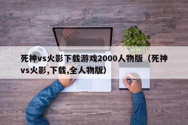 死神vs火影下载游戏2000人物版（死神vs火影,下载,全人物版）