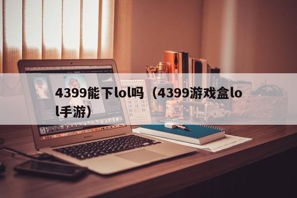 4399能下lol吗(4399游戏盒lol手游)