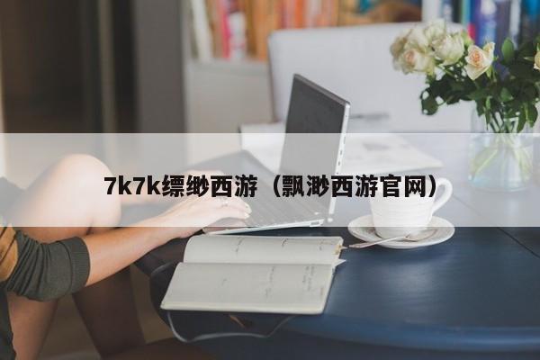7k7k缥缈西游(飘渺西游官网)