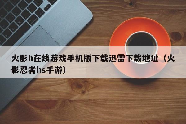 火影h在线游戏手机版下载迅雷下载地址(火影忍者hs手游)