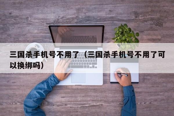 三国杀手机号不用了(三国杀手机号不用了可以换绑吗)