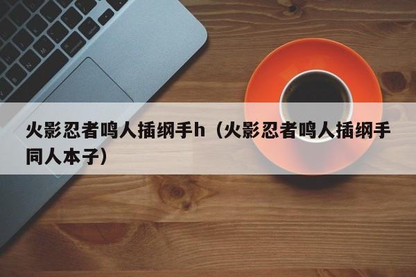 火影忍者鸣人插纲手h(火影忍者鸣人插纲手同人本子)