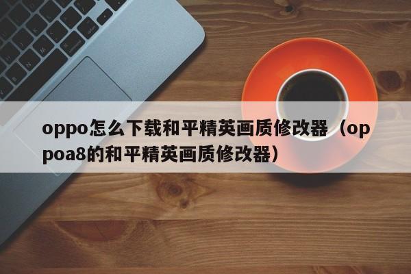 oppo怎么下载和平精英画质修改器(oppoa8的和平精英画质修改器)