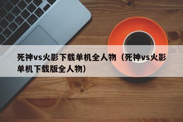 死神vs火影下载单机全人物(死神vs火影单机下载版全人物)