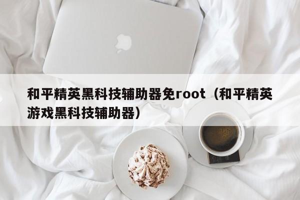 和平精英黑科技辅助器免root（和平精英游戏黑科技辅助器）