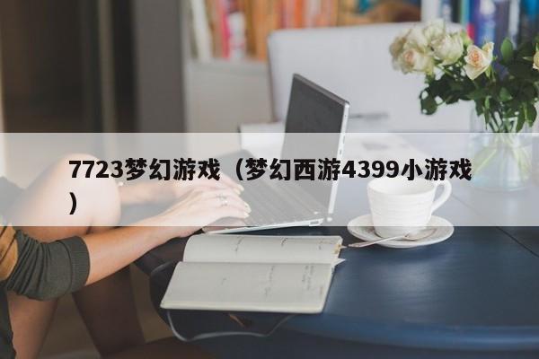 7723梦幻游戏(梦幻西游4399小游戏)