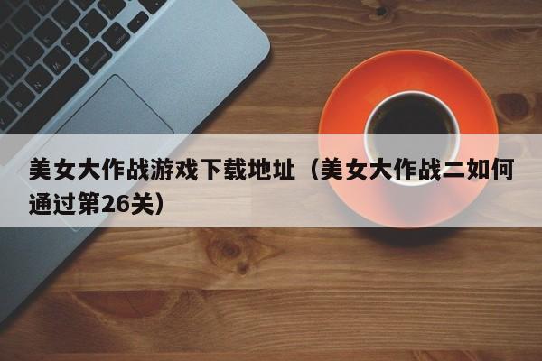 美女大作战游戏下载地址(美女大作战二如何通过第26关)