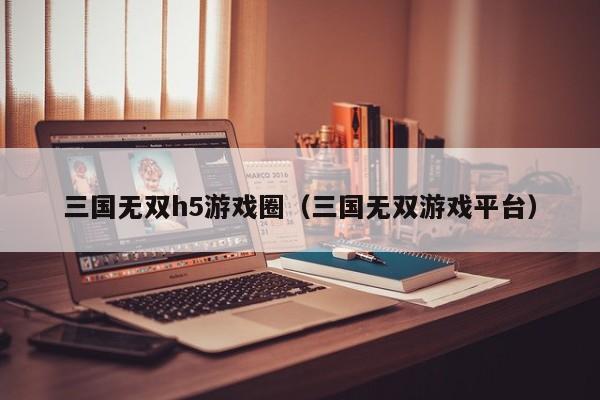 三国无双h5游戏圈(三国无双游戏平台)