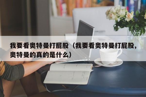 我要看奥特曼打屁股(我要看奥特曼打屁股,奥特曼的真的是什么)