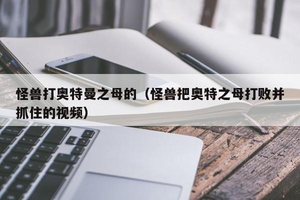 怪兽打奥特曼之母的(怪兽把奥特之母打败并抓住的视频)