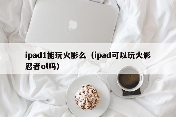 ipad1能玩火影么(ipad可以玩火影忍者ol吗)