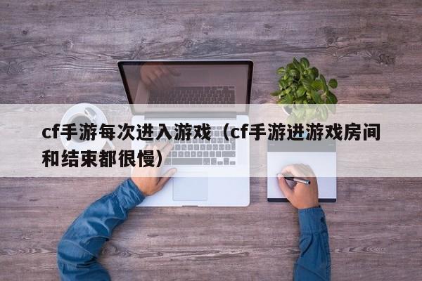 cf手游每次进入游戏(cf手游进游戏房间和结束都很慢)
