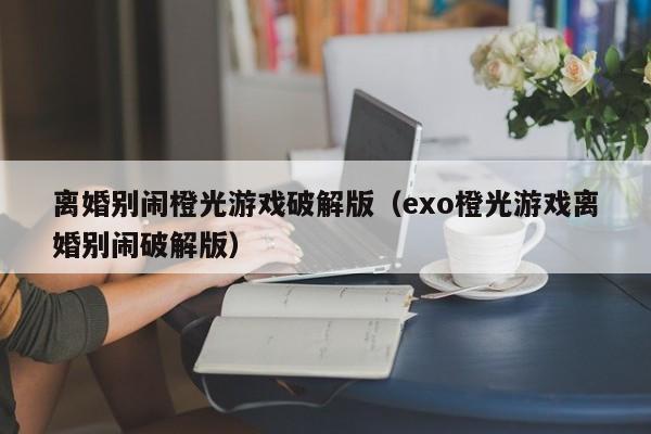 离婚别闹橙光游戏破解版（exo橙光游戏离婚别闹破解版）