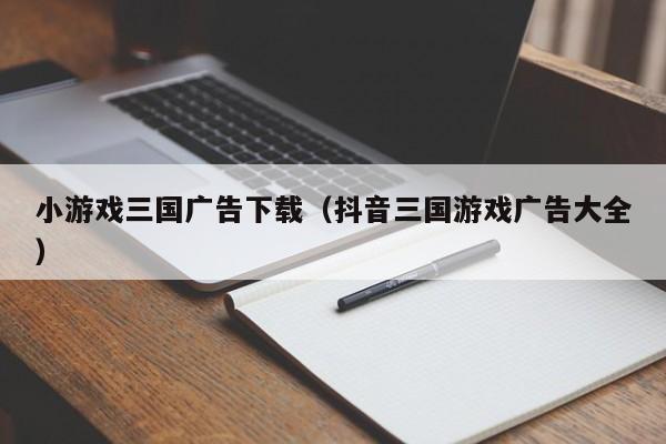 小游戏三国广告下载(抖音三国游戏广告大全)