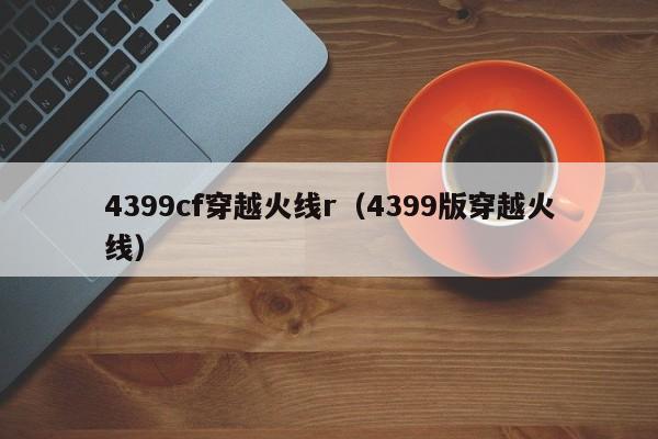 4399cf穿越火线r(4399版穿越火线)