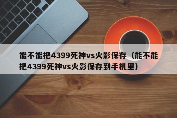 能不能把4399死神vs火影保存(能不能把4399死神vs火影保存到手机里)
