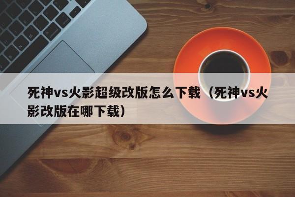死神vs火影超级改版怎么下载（死神vs火影改版在哪下载）