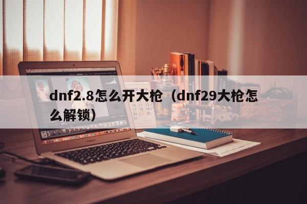 dnf2.8怎么开大枪(dnf29大枪怎么解锁)