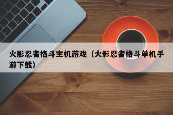 火影忍者格斗主机游戏(火影忍者格斗单机手游下载)
