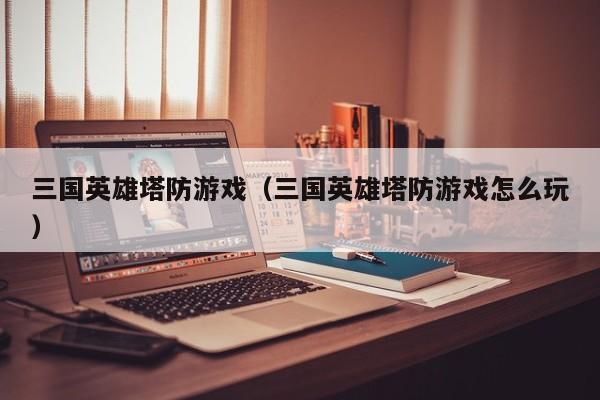 三国英雄塔防游戏(三国英雄塔防游戏怎么玩)