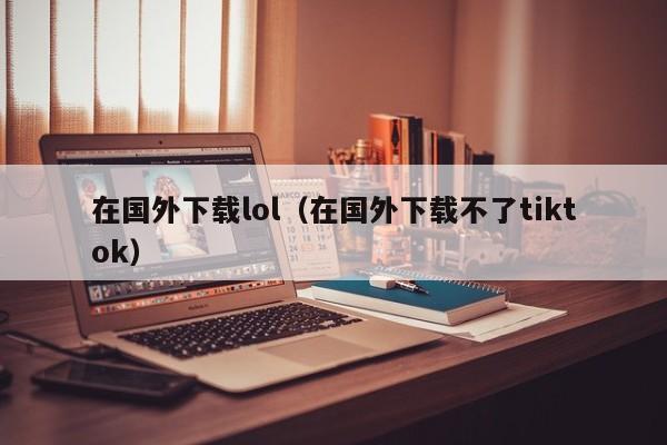 在国外下载lol(在国外下载不了tiktok)