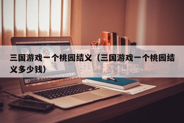 三国游戏一个桃园结义(三国游戏一个桃园结义多少钱)