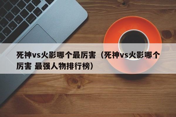 死神vs火影哪个最厉害(死神vs火影哪个厉害 最强人物排行榜)