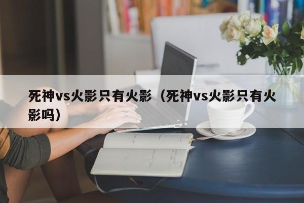 死神vs火影只有火影(死神vs火影只有火影吗)