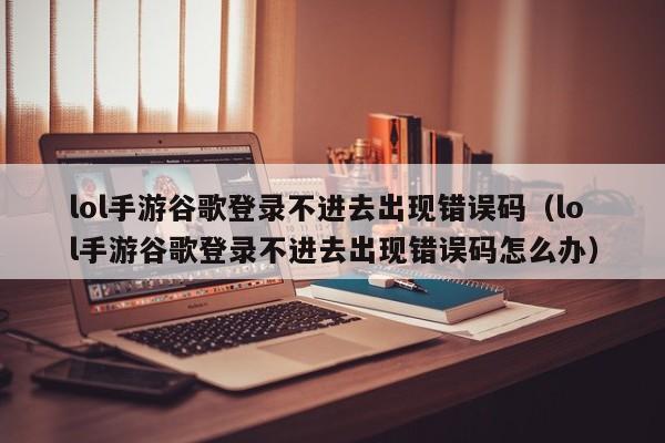 lol手游谷歌登录不进去出现错误码（lol手游谷歌登录不进去出现错误码怎么办）