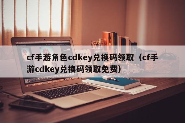 cf手游角色cdkey兑换码领取（cf手游cdkey兑换码领取免费）