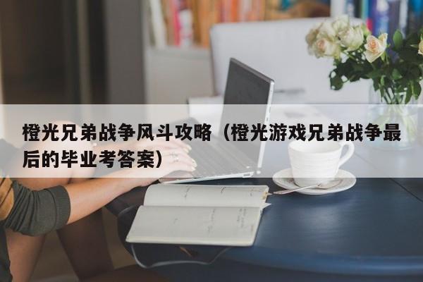 橙光兄弟战争风斗攻略(橙光游戏兄弟战争最后的毕业考答案)