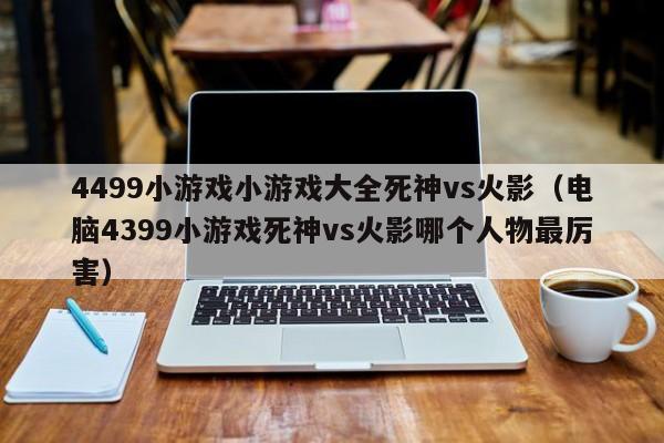 4499小游戏小游戏大全死神vs火影(电脑4399小游戏死神vs火影哪个人物最厉害)
