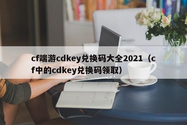 cf端游cdkey兑换码大全2021(cf中的cdkey兑换码领取)