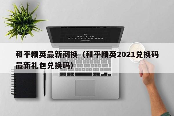 和平精英最新阅换(和平精英2021兑换码最新礼包兑换码)
