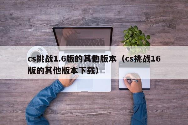 cs挑战1.6版的其他版本(cs挑战16版的其他版本下载)