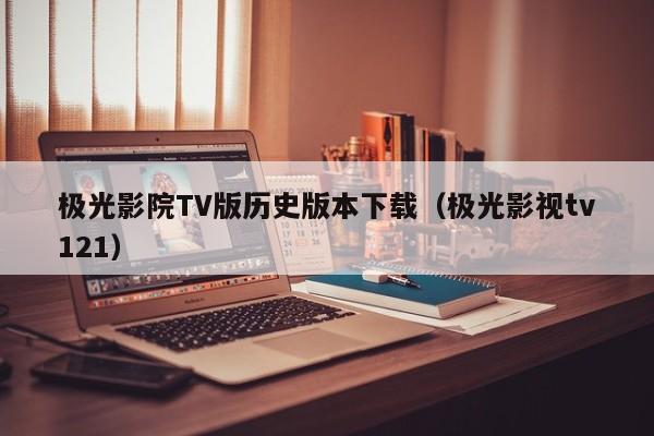 极光影院TV版历史版本下载(极光影视tv121)