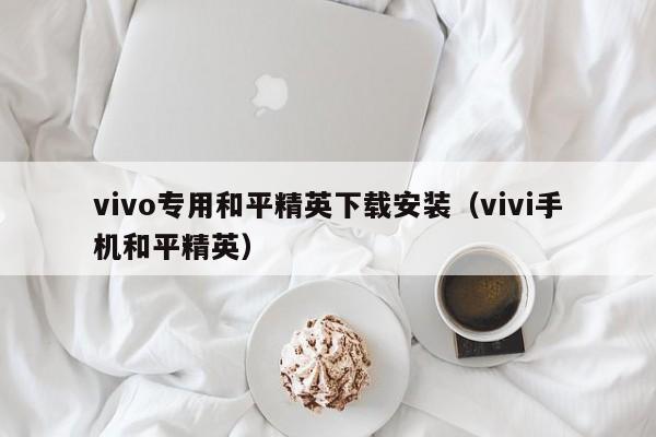 vivo专用和平精英下载安装(vivi手机和平精英)