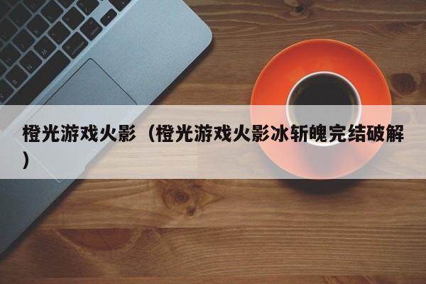 橙光游戏火影(橙光游戏火影冰斩魄完结破解)