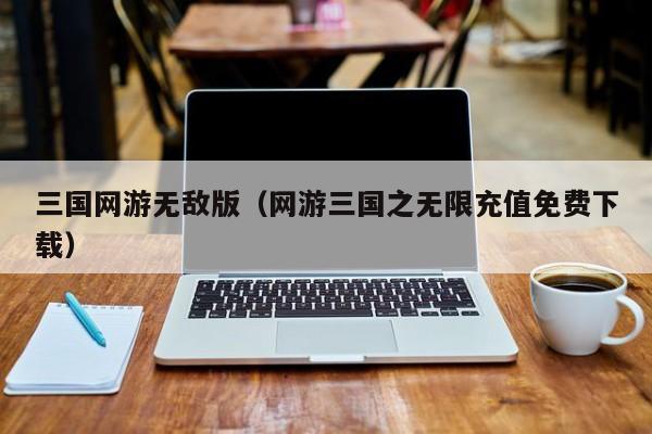 三国网游无敌版(网游三国之无限充值免费下载)