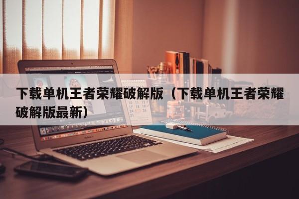 下载单机王者荣耀破解版(下载单机王者荣耀破解版最新)